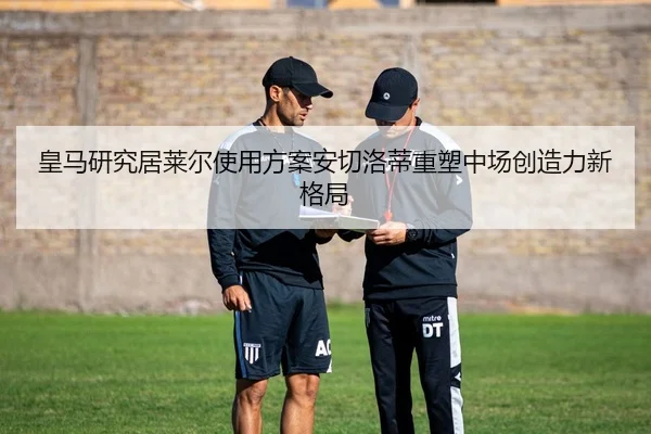 皇马研究居莱尔使用方案安切洛蒂重塑中场创造力新格局